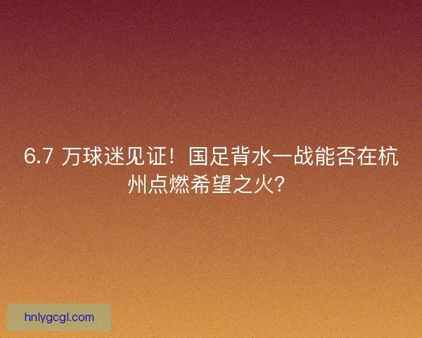 6.7 万球迷见证！国足背水一战能否在杭州点燃希望之火？