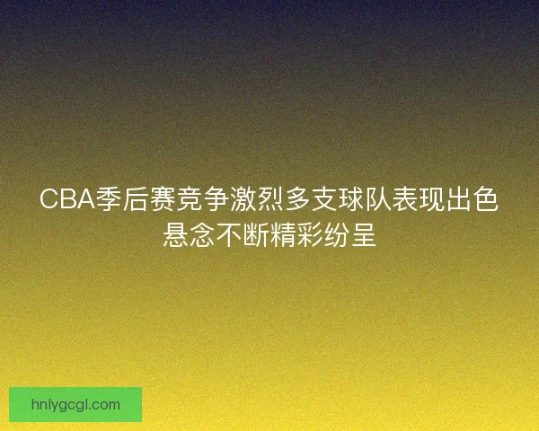 CBA季后赛竞争激烈多支球队表现出色悬念不断精彩纷呈
