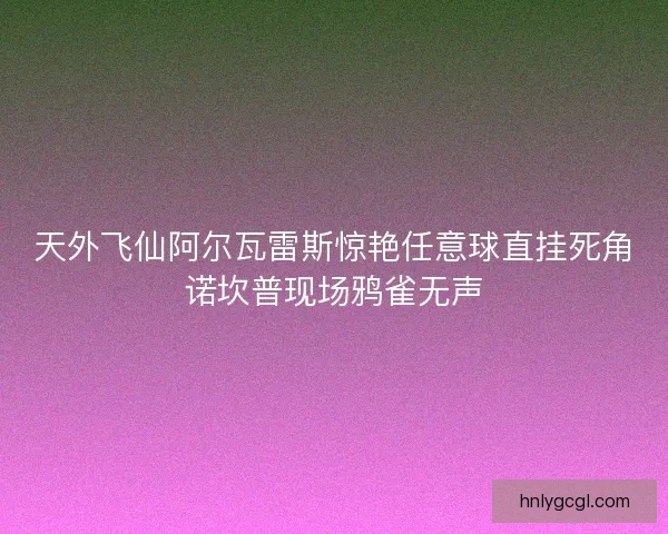 天外飞仙阿尔瓦雷斯惊艳任意球直挂死角诺坎普现场鸦雀无声