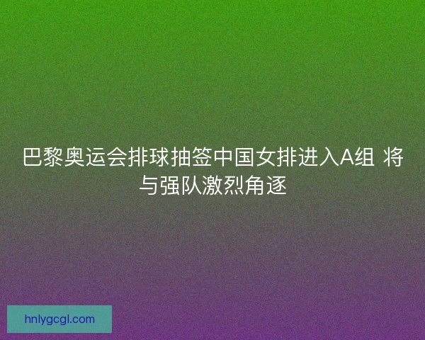 巴黎奥运会排球抽签中国女排进入A组 将与强队激烈角逐