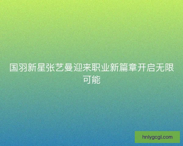 国羽新星张艺曼迎来职业新篇章开启无限可能